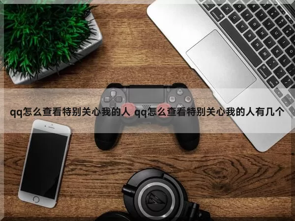 qq怎么查看特别关心我的人（qq怎么查看特别关心我的人有几个）