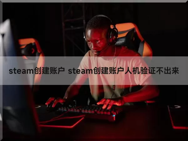 steam创建账户 steam创建账户人机验证不出来